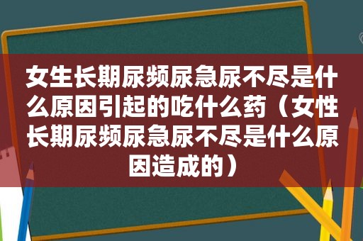 女生长期尿频尿急尿不尽是什么原因引起的吃什么药（女性长期尿频尿急尿不尽是什么原因造成的）