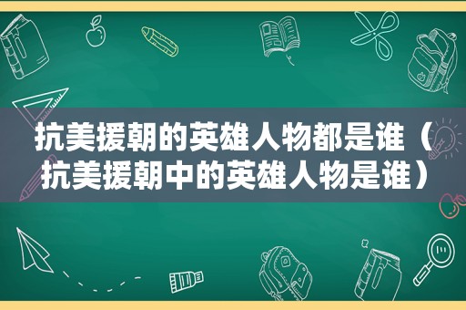 抗美援朝的英雄人物都是谁（抗美援朝中的英雄人物是谁）