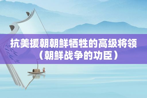 抗美援朝朝鲜牺牲的高级将领（朝鲜战争的功臣）