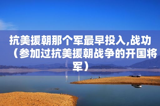 抗美援朝那个军最早投入,战功（参加过抗美援朝战争的开国将军）