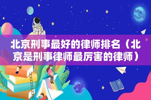 北京刑事最好的律师排名（北京是刑事律师最厉害的律师）