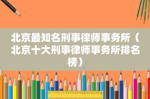 北京最知名刑事律师事务所（北京十大刑事律师事务所排名榜）