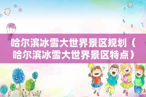 哈尔滨冰雪大世界景区规划（哈尔滨冰雪大世界景区特点）