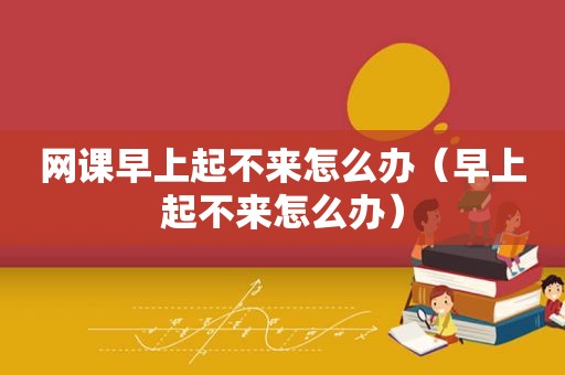 网课早上起不来怎么办（早上起不来怎么办）