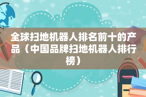 全球扫地机器人排名前十的产品（中国品牌扫地机器人排行榜）