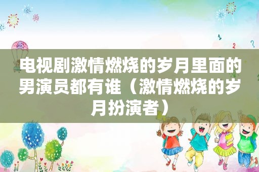 电视剧 *** 燃烧的岁月里面的男演员都有谁（ *** 燃烧的岁月扮演者）