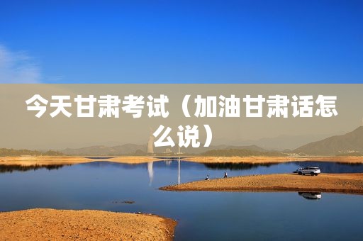今天甘肃考试（加油甘肃话怎么说）