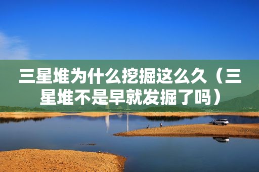 三星堆为什么挖掘这么久（三星堆不是早就发掘了吗）