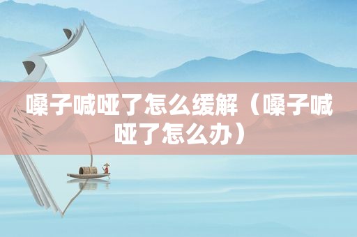 嗓子喊哑了怎么缓解（嗓子喊哑了怎么办）