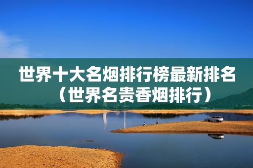 世界十大名烟排行榜最新排名（世界名贵香烟排行）