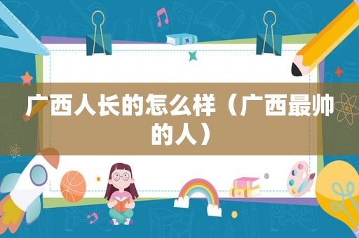 广西人长的怎么样（广西最帅的人）