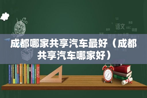 成都哪家共享汽车最好（成都共享汽车哪家好）