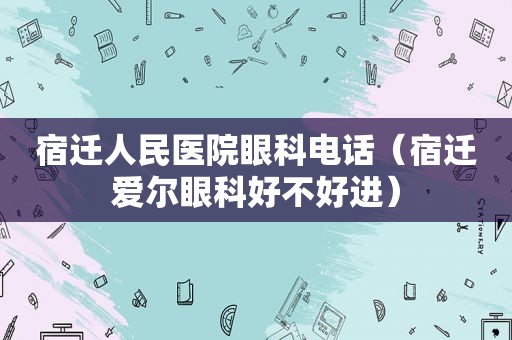 宿迁人民医院眼科电话（宿迁爱尔眼科好不好进）