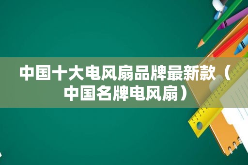 中国十大电风扇品牌最新款（中国名牌电风扇）