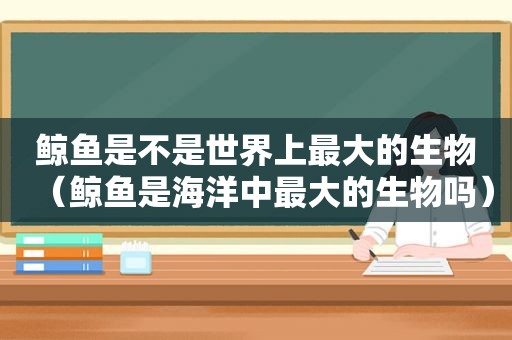 鲸鱼是不是世界上最大的生物（鲸鱼是海洋中最大的生物吗）
