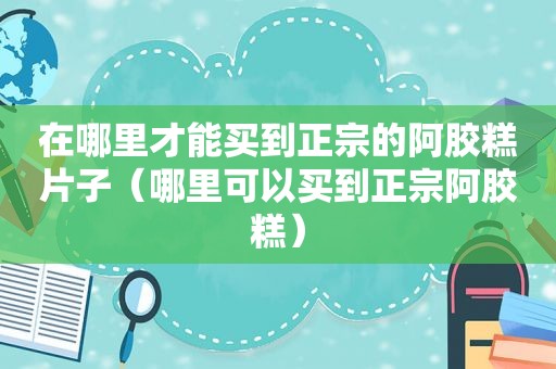 在哪里才能买到正宗的阿胶糕片子（哪里可以买到正宗阿胶糕）