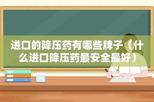 进口的降压药有哪些牌子（什么进口降压药最安全最好）