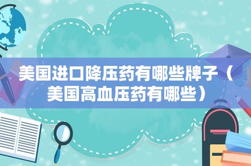 美国进口降压药有哪些牌子（美国高血压药有哪些）