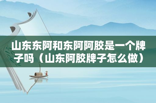 山东东阿和东阿阿胶是一个牌子吗（山东阿胶牌子怎么做）