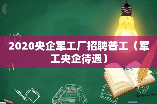 2020央企军工厂招聘普工（军工央企待遇）