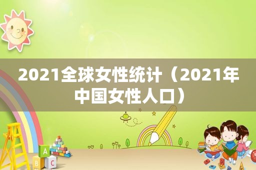 2021全球女性统计（2021年中国女性人口）