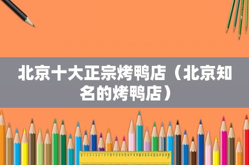 北京十大正宗烤鸭店（北京知名的烤鸭店）
