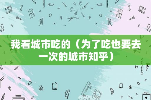 我看城市吃的（为了吃也要去一次的城市知乎）