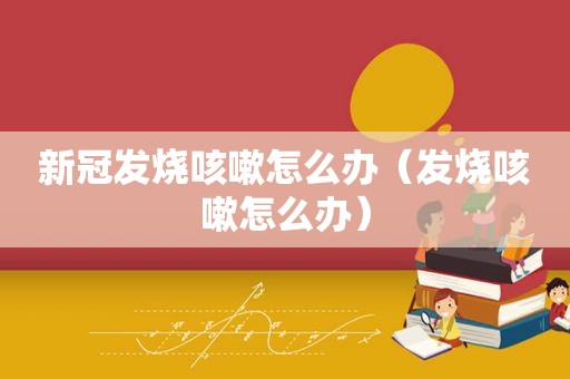 新冠发烧咳嗽怎么办（发烧咳嗽怎么办）