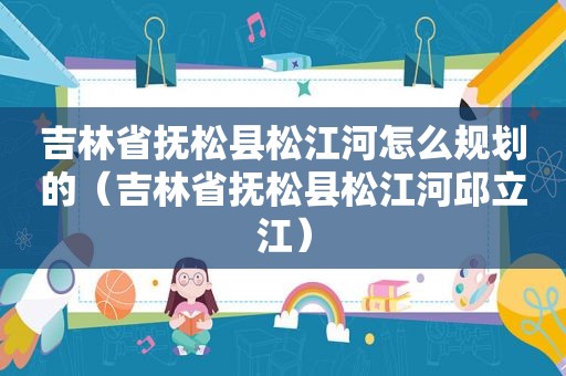 吉林省抚松县松江河怎么规划的（吉林省抚松县松江河邱立江）