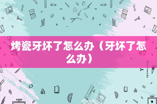 烤瓷牙坏了怎么办（牙坏了怎么办）
