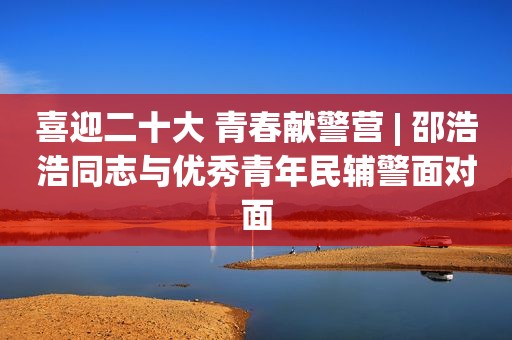 喜迎二十大 青春献警营 | 邵浩浩同志与优秀青年民辅警面对面
