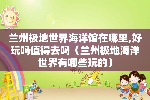  *** 极地世界海洋馆在哪里,好玩吗值得去吗（ *** 极地海洋世界有哪些玩的）