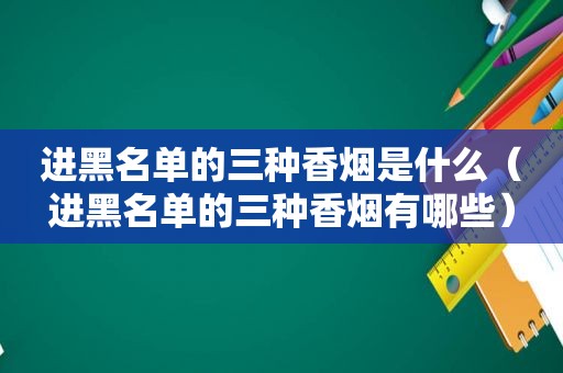 进黑名单的三种香烟是什么（进黑名单的三种香烟有哪些）