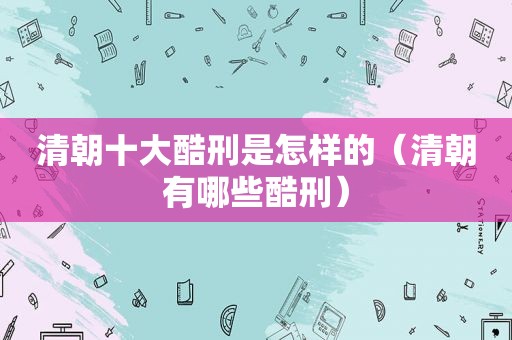 清朝十大酷刑是怎样的（清朝有哪些酷刑）