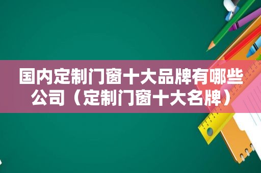 国内定制门窗十大品牌有哪些公司（定制门窗十大名牌）