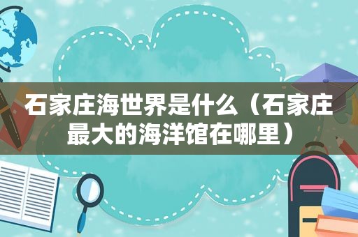 石家庄海世界是什么（石家庄最大的海洋馆在哪里）