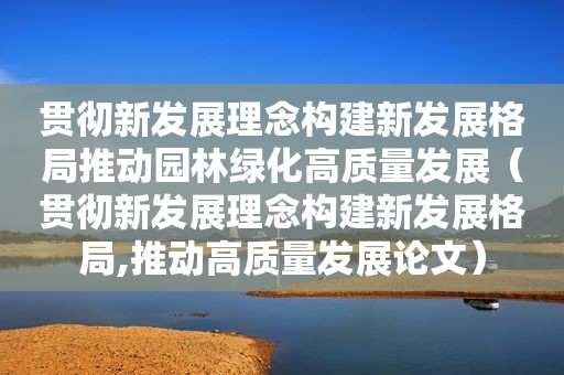 贯彻新发展理念构建新发展格局推动园林绿化高质量发展（贯彻新发展理念构建新发展格局,推动高质量发展论文）