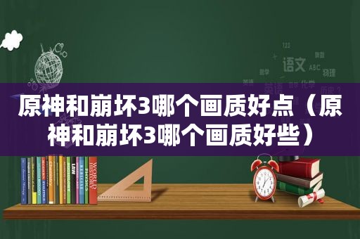 原神和崩坏3哪个画质好点（原神和崩坏3哪个画质好些）