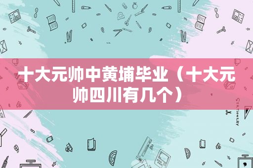十大元帅中黄埔毕业（十大元帅四川有几个）