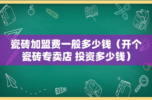 瓷砖加盟费一般多少钱（开个瓷砖专卖店 投资多少钱）