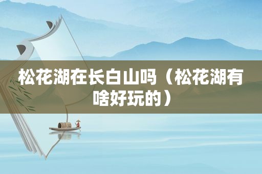 松花湖在长白山吗（松花湖有啥好玩的）