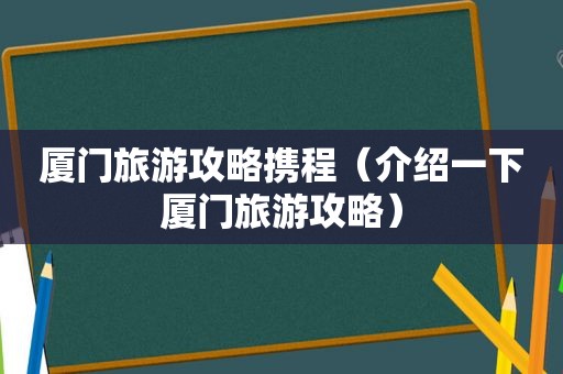 厦门旅游攻略携程（介绍一下厦门旅游攻略）