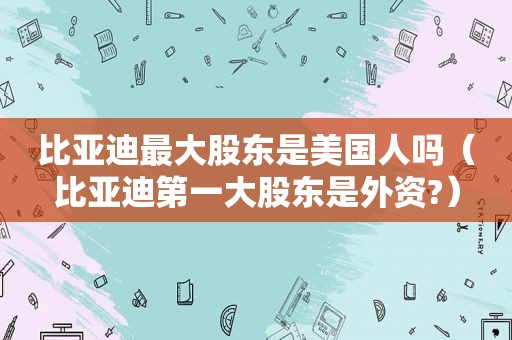 比亚迪最大股东是美国人吗（比亚迪第一大股东是外资?）