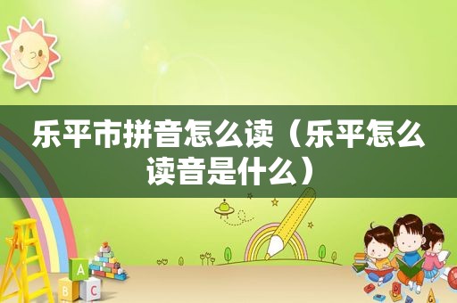 乐平市拼音怎么读（乐平怎么读音是什么）