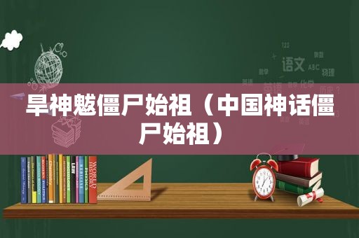 旱神魃僵尸始祖（中国神话僵尸始祖）