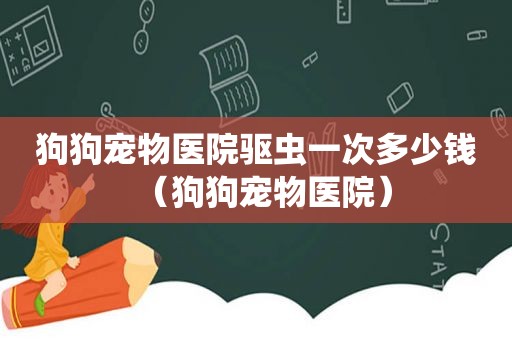 狗狗宠物医院驱虫一次多少钱（狗狗宠物医院）
