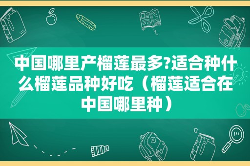 中国哪里产榴莲最多?适合种什么榴莲品种好吃（榴莲适合在中国哪里种）