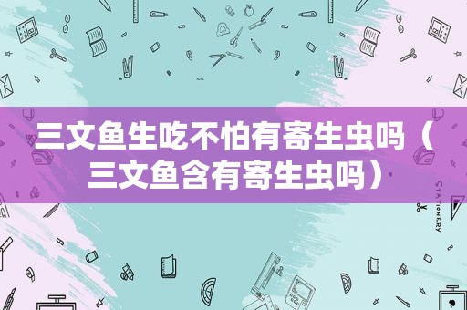 三文鱼生吃不怕有寄生虫吗（三文鱼含有寄生虫吗）