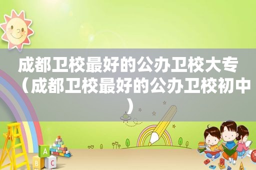成都卫校最好的公办卫校大专（成都卫校最好的公办卫校初中）