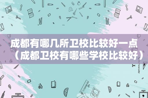 成都有哪几所卫校比较好一点（成都卫校有哪些学校比较好）